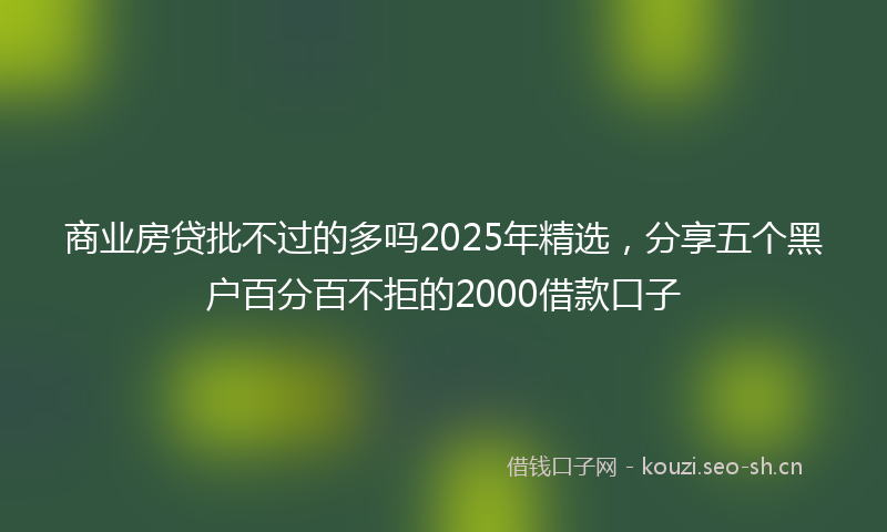 商业房贷批不过的多吗2025年精选，分享五个黑户百分百不拒的2000借款口子