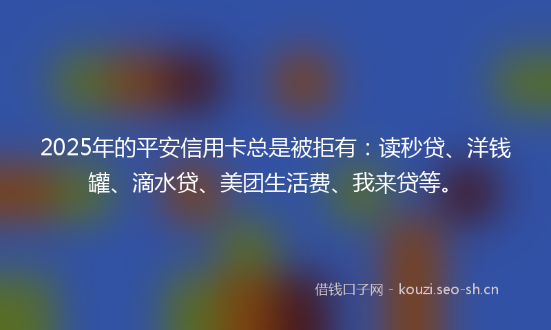 2025年的平安信用卡总是被拒有：读秒贷、洋钱罐、滴水贷、美团生活费、我来贷等。