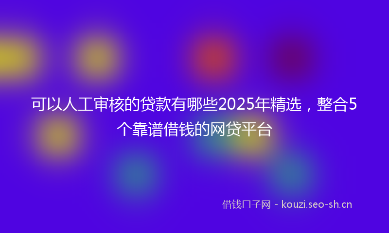 可以人工审核的贷款有哪些2025年精选，整合5个靠谱借钱的网贷平台