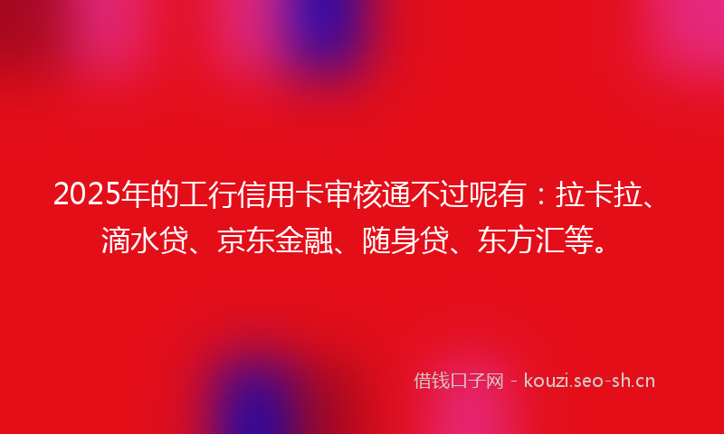 2025年的工行信用卡审核通不过呢有：拉卡拉、滴水贷、京东金融、随身贷、东方汇等。