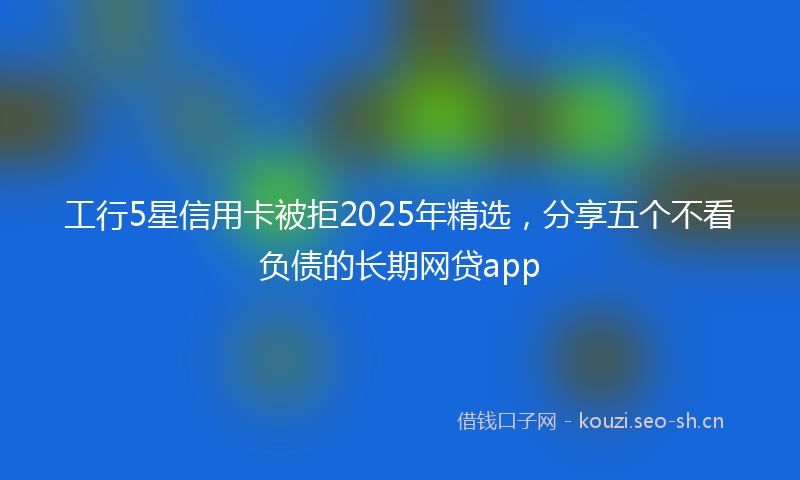 工行5星信用卡被拒2025年精选，分享五个不看负债的长期网贷app