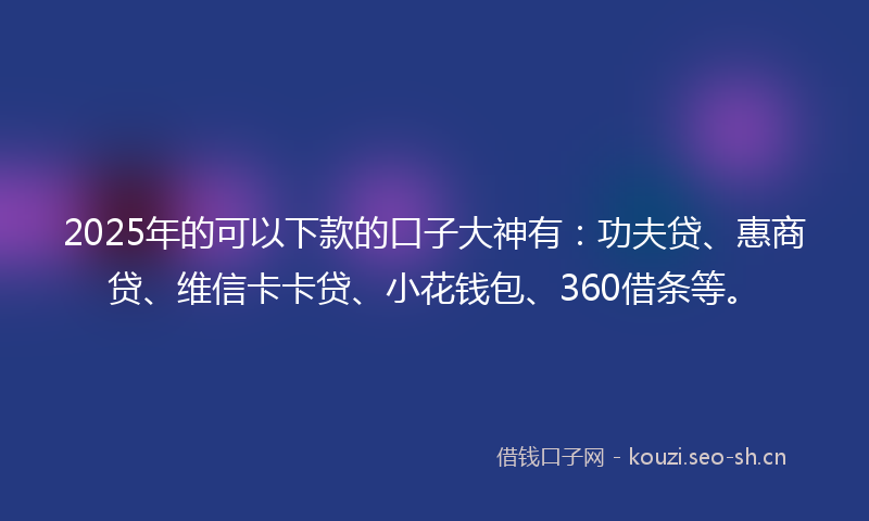 2025年的可以下款的口子大神有：功夫贷、惠商贷、维信卡卡贷、小花钱包、360借条等。