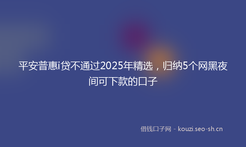 平安普惠i贷不通过2025年精选，归纳5个网黑夜间可下款的口子