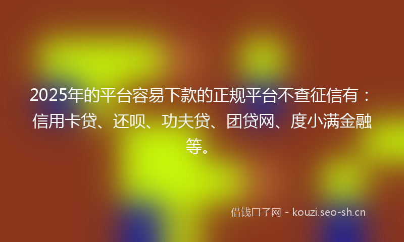 2025年的平台容易下款的正规平台不查征信有：信用卡贷、还呗、功夫贷、团贷网、度小满金融等。
