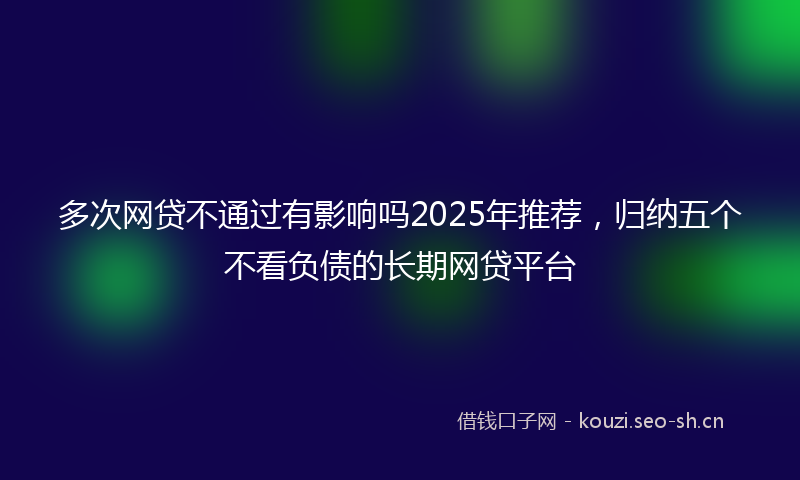 多次网贷不通过有影响吗2025年推荐，归纳五个不看负债的长期网贷平台