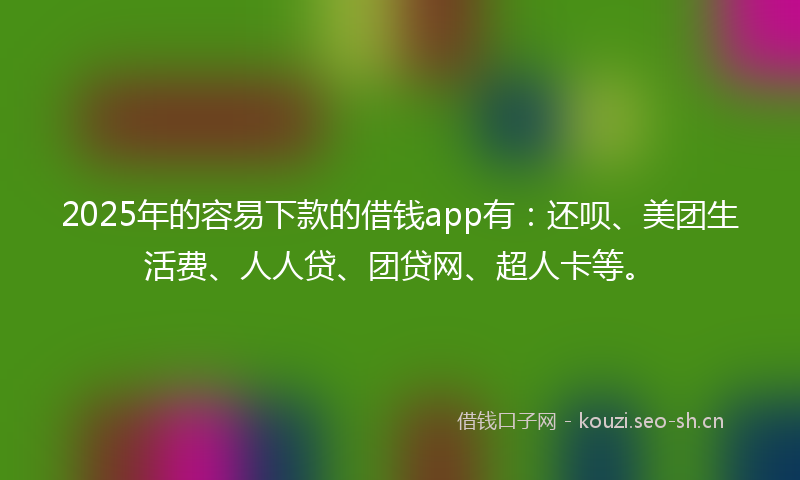 2025年的容易下款的借钱app有：还呗、美团生活费、人人贷、团贷网、超人卡等。