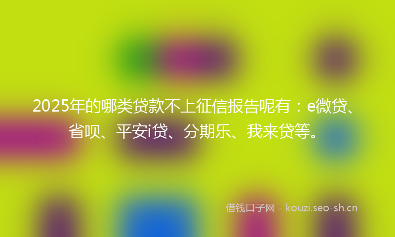 2025年的哪类贷款不上征信报告呢有：e微贷、省呗、平安i贷、分期乐、我来贷等。