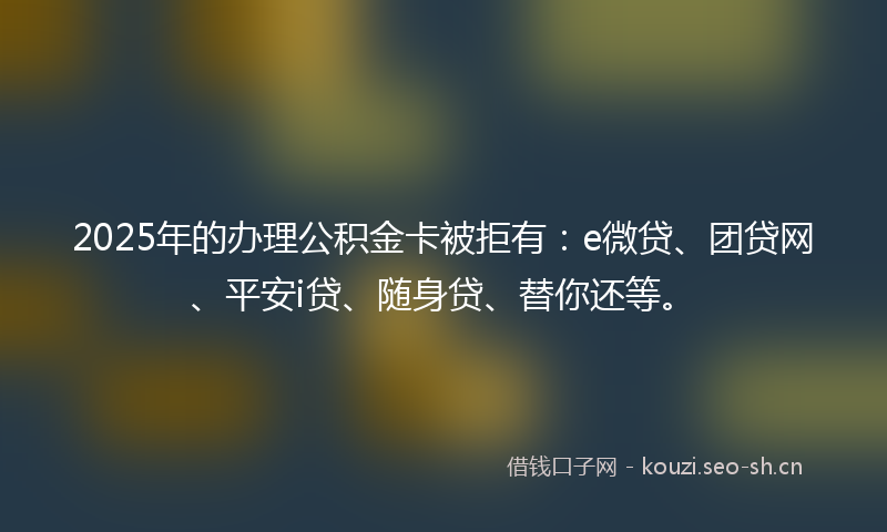 2025年的办理公积金卡被拒有：e微贷、团贷网、平安i贷、随身贷、替你还等。