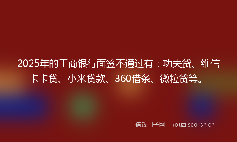 2025年的工商银行面签不通过有：功夫贷、维信卡卡贷、小米贷款、360借条、微粒贷等。