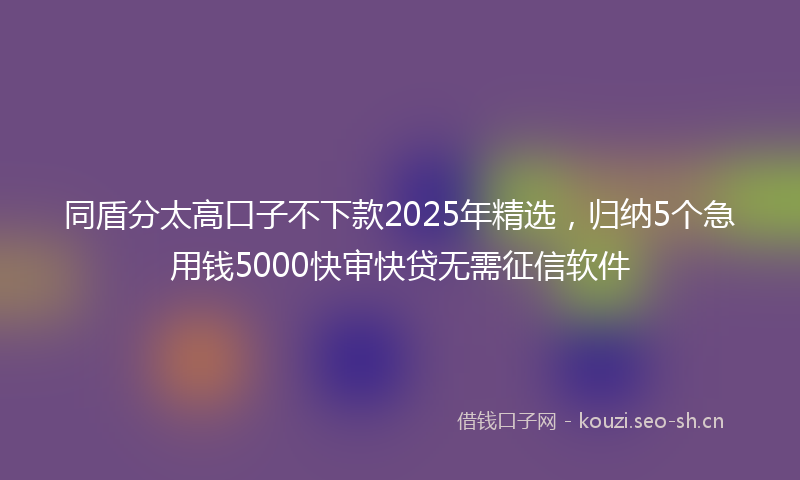 同盾分太高口子不下款2025年精选,归纳5个急用钱5000快审快贷无需征信软件