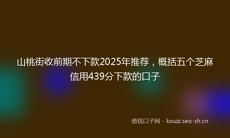 山桃街收前期不下款2025年推荐，概括五个芝麻信用439分下款的口子