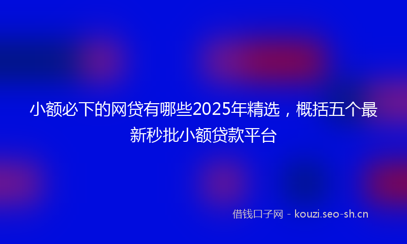 小额必下的网贷有哪些2025年精选，概括五个最新秒批小额贷款平台