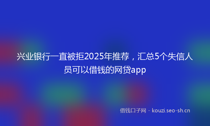 兴业银行一直被拒2025年推荐，汇总5个失信人员可以借钱的网贷app