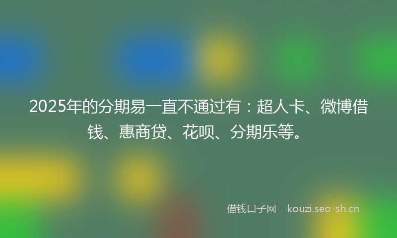 2025年的分期易一直不通过有：超人卡、微博借钱、惠商贷、花呗、分期乐等。