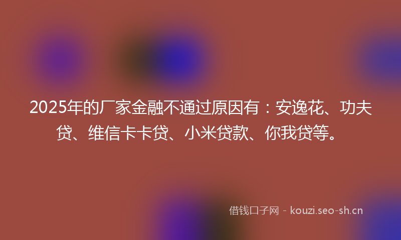 2025年的厂家金融不通过原因有：安逸花、功夫贷、维信卡卡贷、小米贷款、你我贷等。