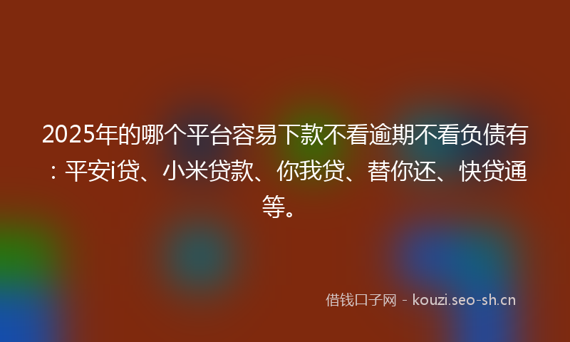2025年的哪个平台容易下款不看逾期不看负债有：平安i贷、小米贷款、你我贷、替你还、快贷通等。