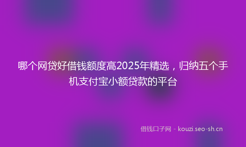 哪个网贷好借钱额度高2025年精选，归纳五个手机支付宝小额贷款的平台