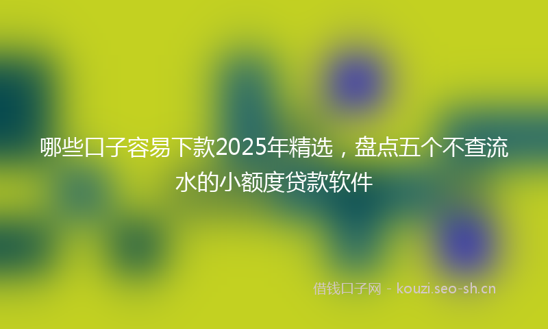 哪些口子容易下款2025年精选，盘点五个不查流水的小额度贷款软件