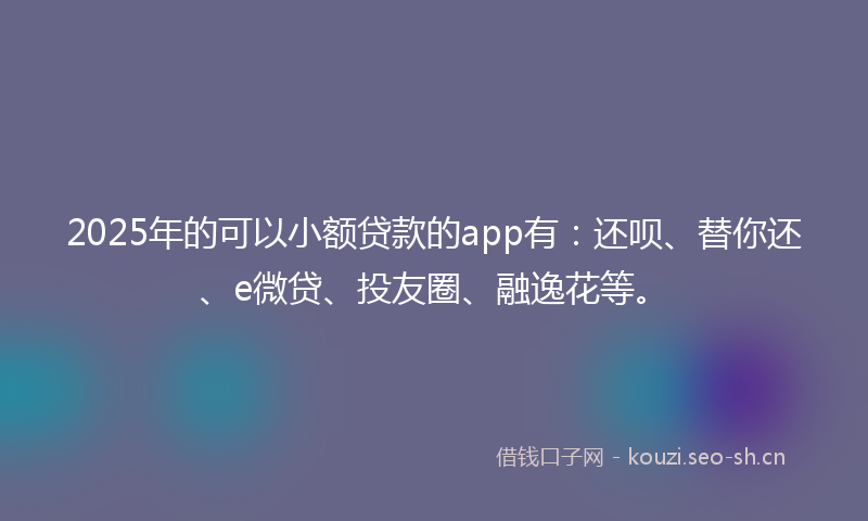 2025年的可以小额贷款的app有：还呗、替你还、e微贷、投友圈、融逸花等。