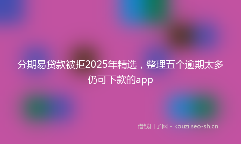 分期易贷款被拒2025年精选，整理五个逾期太多仍可下款的app