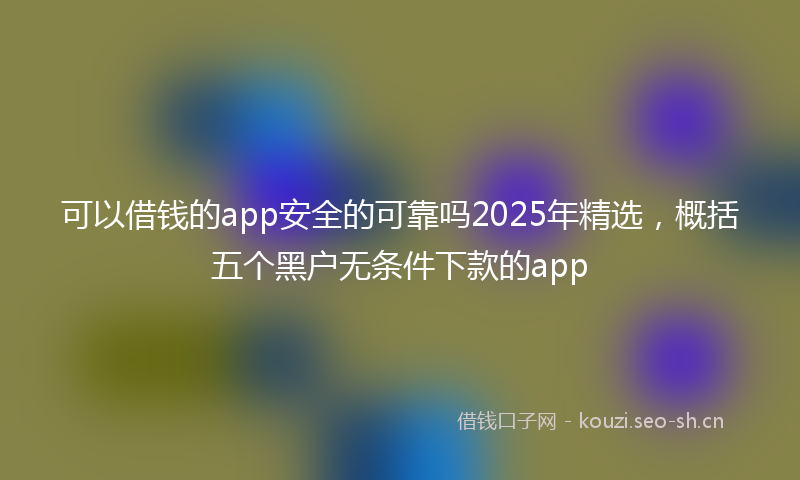 可以借钱的app安全的可靠吗2025年精选，概括五个黑户无条件下款的app