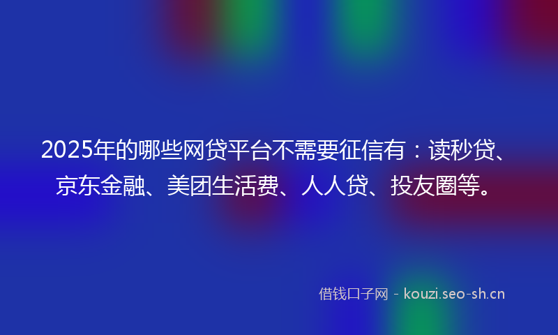 2025年的哪些网贷平台不需要征信有：读秒贷、京东金融、美团生活费、人人贷、投友圈等。