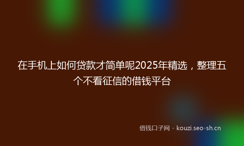在手机上如何贷款才简单呢2025年精选，整理五个不看征信的借钱平台