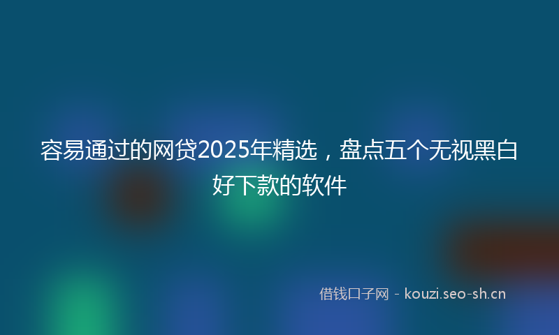 容易通过的网贷2025年精选，盘点五个无视黑白好下款的软件