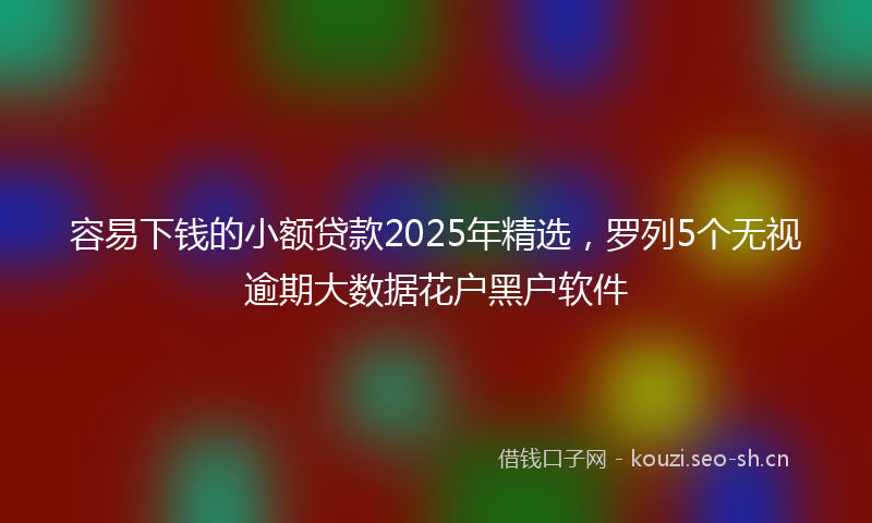 容易下钱的小额贷款2025年精选，罗列5个无视逾期大数据花户黑户软件