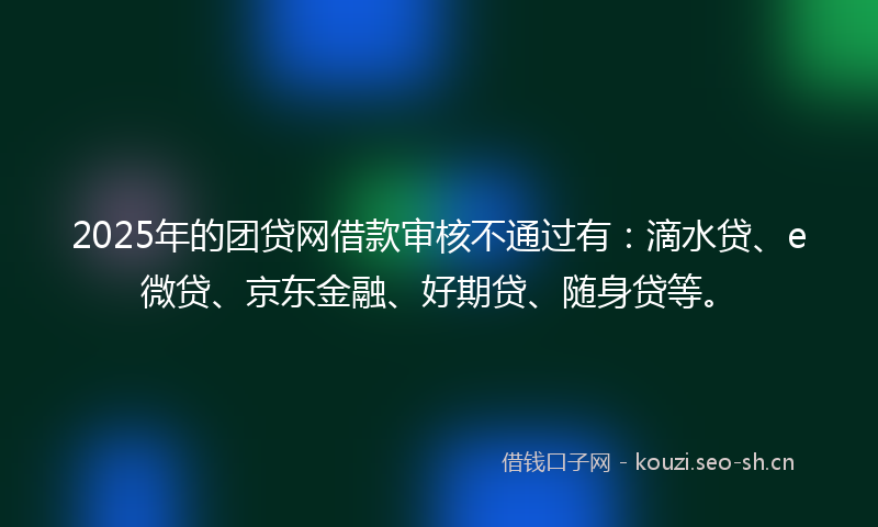 2025年的团贷网借款审核不通过有：滴水贷、e微贷、京东金融、好期贷、随身贷等。