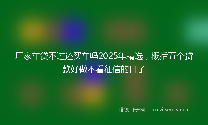 厂家车贷不过还买车吗2025年精选，概括五个贷款好做不看征信的口子