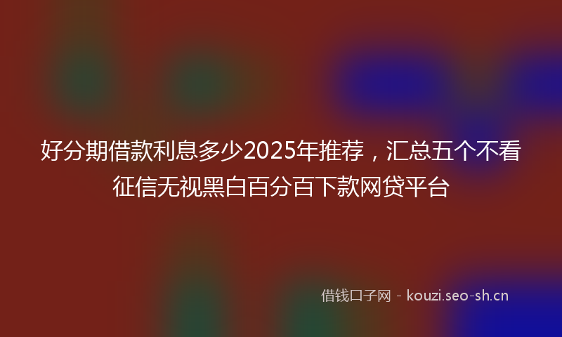 好分期借款利息多少2025年推荐，汇总五个不看征信无视黑白百分百下款网贷平台
