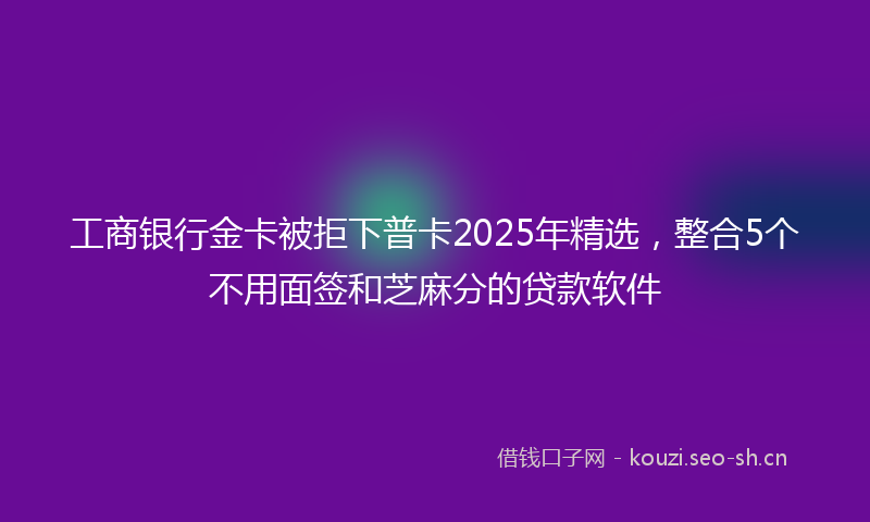 工商银行金卡被拒下普卡2025年精选，整合5个不用面签和芝麻分的贷款软件