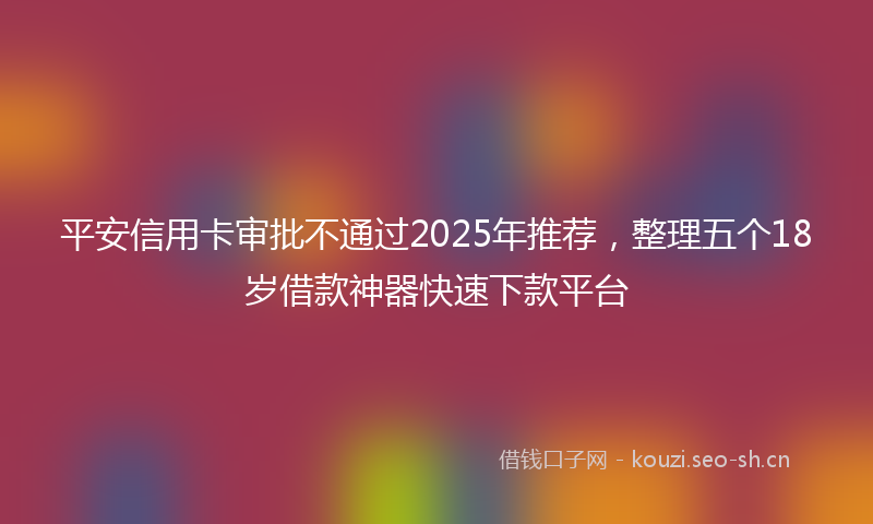 平安信用卡审批不通过2025年推荐，整理五个18岁借款神器快速下款平台