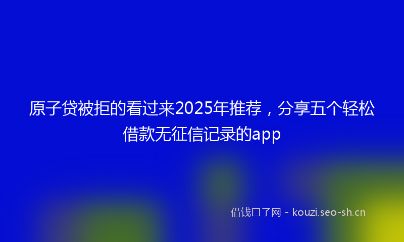 原子贷被拒的看过来2025年推荐，分享五个轻松借款无征信记录的app