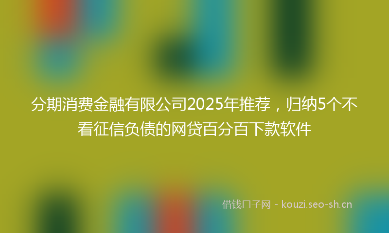 分期消费金融有限公司2025年推荐，归纳5个不看征信负债的网贷百分百下款软件