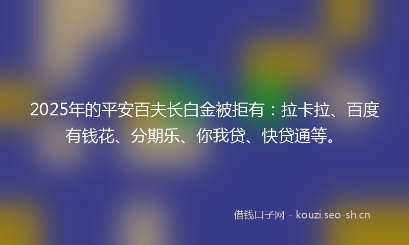 2025年的平安百夫长白金被拒有:拉卡拉、百度有钱花、分期乐、你我贷、快贷通等。