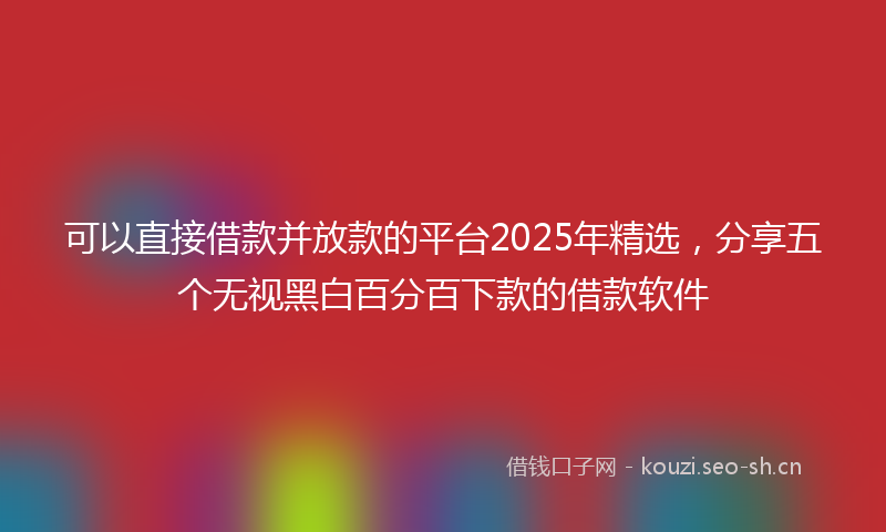 可以直接借款并放款的平台2025年精选，分享五个无视黑白百分百下款的借款软件