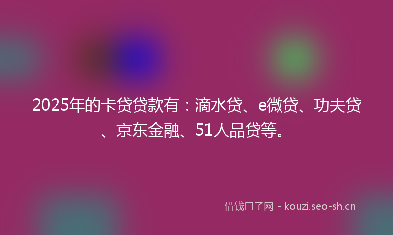2025年的卡贷贷款有：滴水贷、e微贷、功夫贷、京东金融、51人品贷等。