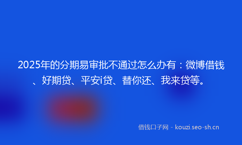2025年的分期易审批不通过怎么办有：微博借钱、好期贷、平安i贷、替你还、我来贷等。