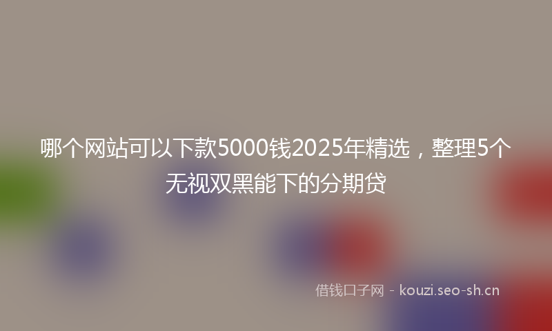 哪个网站可以下款5000钱2025年精选，整理5个无视双黑能下的分期贷