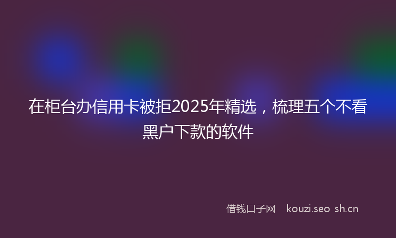 在柜台办信用卡被拒2025年精选，梳理五个不看黑户下款的软件