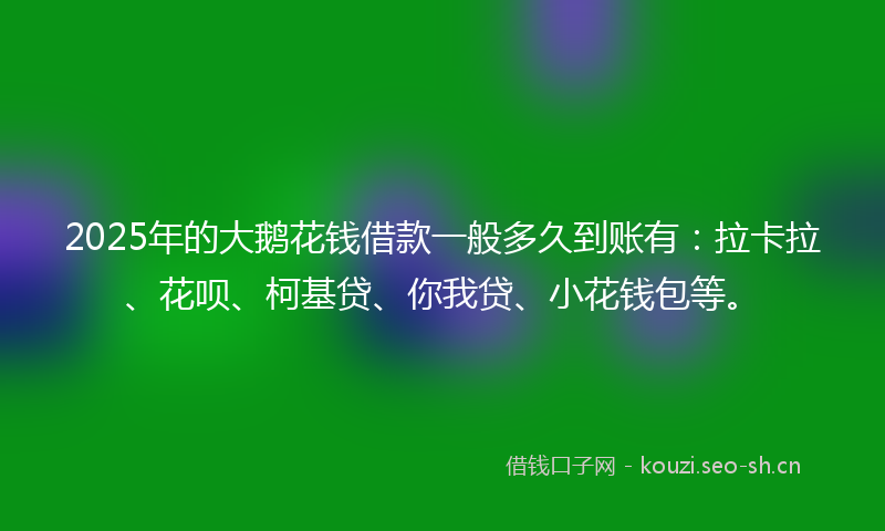 2025年的大鹅花钱借款一般多久到账有：拉卡拉、花呗、柯基贷、你我贷、小花钱包等。