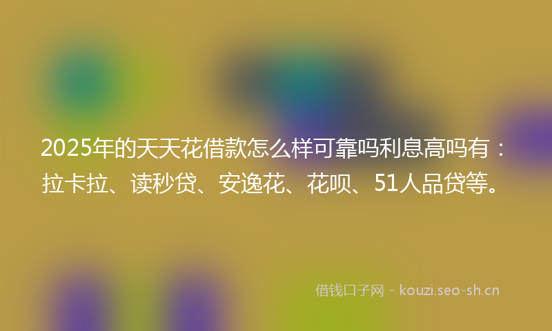 2025年的天天花借款怎么样可靠吗利息高吗有：拉卡拉、读秒贷、安逸花、花呗、51人品贷等。