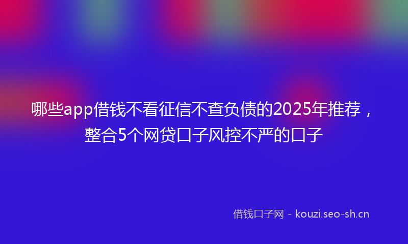 哪些app借钱不看征信不查负债的2025年推荐，整合5个网贷口子风控不严的口子