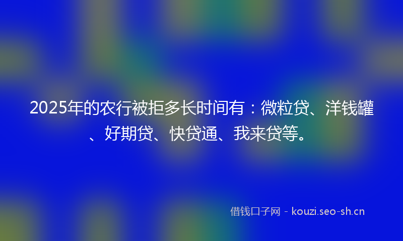 2025年的农行被拒多长时间有：微粒贷、洋钱罐、好期贷、快贷通、我来贷等。