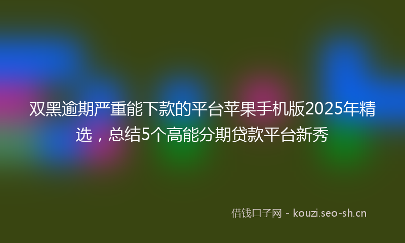 双黑逾期严重能下款的平台苹果手机版2025年精选，总结5个高能分期贷款平台新秀