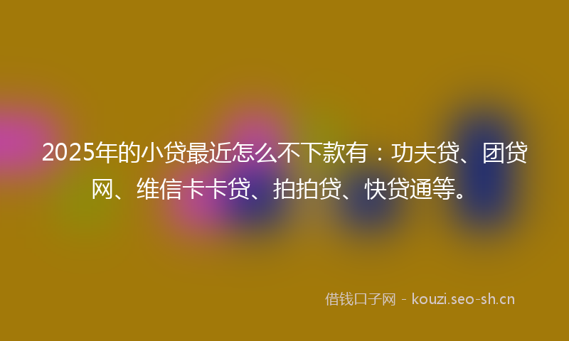 2025年的小贷最近怎么不下款有：功夫贷、团贷网、维信卡卡贷、拍拍贷、快贷通等。