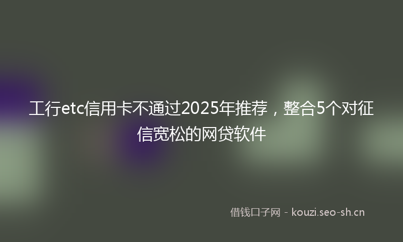 工行etc信用卡不通过2025年推荐，整合5个对征信宽松的网贷软件