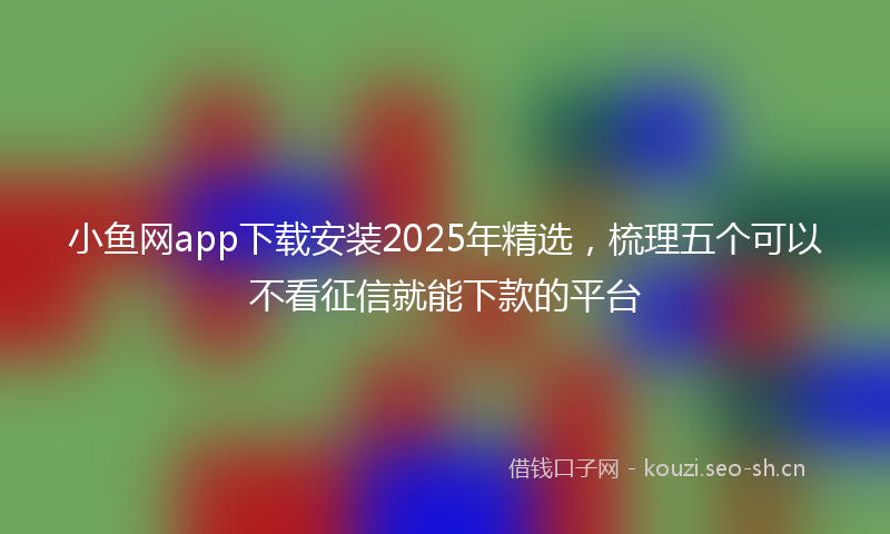 小鱼网app下载安装2025年精选，梳理五个可以不看征信就能下款的平台